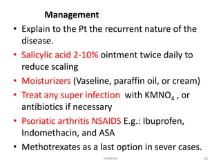 Management 
• Explain to the Pt the recurrent nature of the 
disease. 
• Salicylic acid 2-10% ointment twice daily to 
reduce scaling 
• Moisturizers (Vaseline, paraffin oil, or cream) 
• Treat any super infection with KMNO4 , or 
antibiotics if necessary 
• Psoriatic arthritis NSAIDS E.g.: Ibuprofen, 
Indomethacin, and ASA 
• Methotrexates as a last option in sever cases. 
HA(MSN) 68 
 