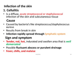 Infection of the skin 
1. Cellulitis 
• Is a diffuse, acute streptococcal or staphylococcal 
infection of the skin and subcutaneous tissue 
Cause 
• Caused by bacteria’s like streptococcus/staphylococcus 
aureus 
• Results from break in skin 
• Infection rapidly spread through lymphatic system 
Sign and symptom 
• Tender, red, hot, indurated and swollen area that is well 
demarcated 
• Possible fluctuant abscess or purulent drainage 
• Fever, chills, and malaise 
HA(MSN) 69 
 