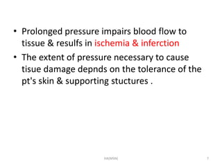 • Prolonged pressure impairs blood flow to 
tissue & resulfs in ischemia & inferction 
• The extent of pressure necessary to cause 
tisue damage depnds on the tolerance of the 
pt's skin & supporting stuctures . 
HA(MSN) 7 
 