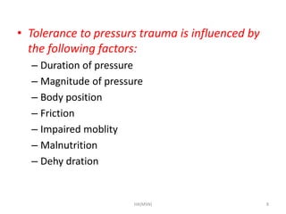 • Tolerance to pressurs trauma is influenced by 
the following factors: 
– Duration of pressure 
– Magnitude of pressure 
– Body position 
– Friction 
– Impaired moblity 
– Malnutrition 
– Dehy dration 
HA(MSN) 8 
 
