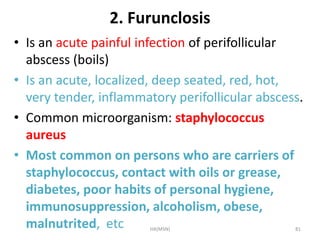 2. Furunclosis 
• Is an acute painful infection of perifollicular 
abscess (boils) 
• Is an acute, localized, deep seated, red, hot, 
very tender, inflammatory perifollicular abscess. 
• Common microorganism: staphylococcus 
aureus 
• Most common on persons who are carriers of 
staphylococcus, contact with oils or grease, 
diabetes, poor habits of personal hygiene, 
immunosuppression, alcoholism, obese, 
malnutrited, etc HA(MSN) 81 
 
