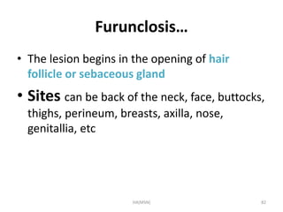 Furunclosis… 
• The lesion begins in the opening of hair 
follicle or sebaceous gland 
• Sites can be back of the neck, face, buttocks, 
thighs, perineum, breasts, axilla, nose, 
genitallia, etc 
HA(MSN) 82 
 