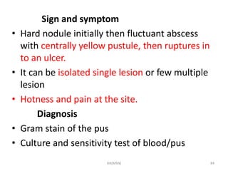 Sign and symptom 
• Hard nodule initially then fluctuant abscess 
with centrally yellow pustule, then ruptures in 
to an ulcer. 
• It can be isolated single lesion or few multiple 
lesion 
• Hotness and pain at the site. 
Diagnosis 
• Gram stain of the pus 
• Culture and sensitivity test of blood/pus 
HA(MSN) 84 
 