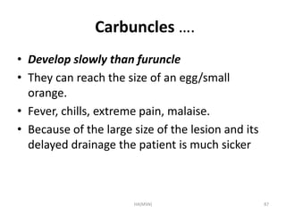 Carbuncles …. 
• Develop slowly than furuncle 
• They can reach the size of an egg/small 
orange. 
• Fever, chills, extreme pain, malaise. 
• Because of the large size of the lesion and its 
delayed drainage the patient is much sicker 
HA(MSN) 87 
 