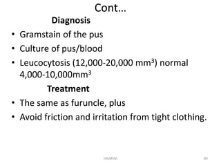 Cont… 
Diagnosis 
• Gramstain of the pus 
• Culture of pus/blood 
• Leucocytosis (12,000-20,000 mm3) normal 
4,000-10,000mm3 
Treatment 
• The same as furuncle, plus 
• Avoid friction and irritation from tight clothing. 
HA(MSN) 89 
 