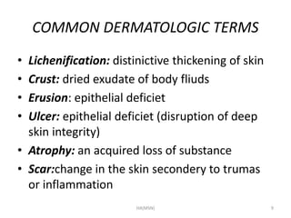 COMMON DERMATOLOGIC TERMS 
• Lichenification: distinictive thickening of skin 
• Crust: dried exudate of body fliuds 
• Erusion: epithelial deficiet 
• Ulcer: epithelial deficiet (disruption of deep 
skin integrity) 
• Atrophy: an acquired loss of substance 
• Scar:change in the skin secondery to trumas 
or inflammation 
HA(MSN) 9 
 