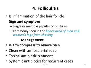 4. Folliculitis 
• Is inflammation of the hair follicle 
Sign and symptom 
– Single or multiple papules or pustules 
– Commonly seen in the beard area of men and 
women’s legs from shaving 
Management 
• Warm compress to relieve pain 
• Clean with antibacterial soap 
• Topical antibiotic ointment 
• Systemic antibiotics for recurrent cases 
HA(MSN) 90 
 
