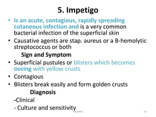 5. Impetigo 
• Is an acute, contagious, rapidly spreading 
cutaneous infection and is a very common 
bacterial infection of the superficial skin 
• Causative agents are stap. aureus or a B-hemolytic 
streptococcus or both 
Sign and Symptom 
• Superficial pustules or blisters which becomes 
oozing with yellow crusts 
• Contagious 
• Blisters break easily and form golden crusts 
Diagnosis 
-Clinical 
- Culture and sensitivity 
HA(MSN) 92 
 