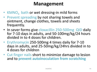 Management 
• KMNO4 bath or wet dressing-in mild forms 
• Prevent spreading by not sharing towels and 
ointment, change clothes, towels and sheets 
frequently. 
• In sever forms give cloxacillin 250-500mg QID daily 
for 7-10 days in adults, and 50-100mg/kg/24 hours 
divided in to 4 doses for children. 
• Erythromycin 250-500mg 4 times daily for 7-10 
days in adults, and 25-50mg/kg/24hrs divided in to 
4 doses for children 
• Cut finger nails short to minimize damage to lesion 
and to prevent autoinoculation from scratching 
HA(MSN) 95 
 