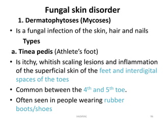 Fungal skin disorder 
1. Dermatophytoses (Mycoses) 
• Is a fungal infection of the skin, hair and nails 
Types 
a. Tinea pedis (Athlete’s foot) 
• Is itchy, whitish scaling lesions and inflammation 
of the superficial skin of the feet and interdigital 
spaces of the toes 
• Common between the 4th and 5th toe. 
• Often seen in people wearing rubber 
boots/shoes 
HA(MSN) 96 
 