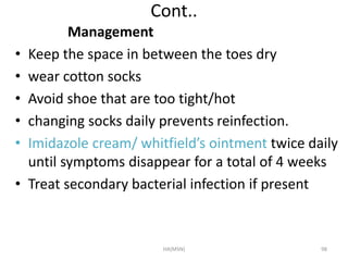 Cont.. 
Management 
• Keep the space in between the toes dry 
• wear cotton socks 
• Avoid shoe that are too tight/hot 
• changing socks daily prevents reinfection. 
• Imidazole cream/ whitfield’s ointment twice daily 
until symptoms disappear for a total of 4 weeks 
• Treat secondary bacterial infection if present 
HA(MSN) 98 
 