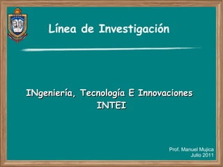 Línea de Investigación




INgeniería, Tecnología E Innovaciones
               INTEI



                               Prof. Manuel Mujica
                                        Julio 2011
 