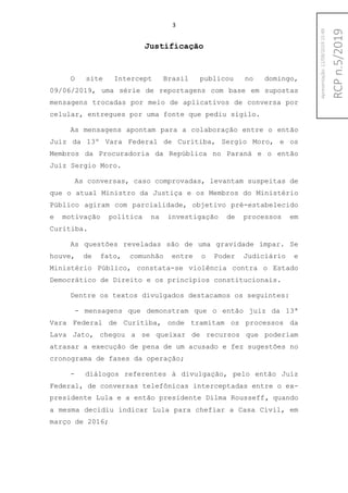3
Justificação
O site Intercept Brasil publicou no domingo,
09/06/2019, uma série de reportagens com base em supostas
mensagens trocadas por meio de aplicativos de conversa por
celular, entregues por uma fonte que pediu sigilo.
As mensagens apontam para a colaboração entre o então
Juiz da 13º Vara Federal de Curitiba, Sergio Moro, e os
Membros da Procuradoria da República no Paraná e o então
Juiz Sergio Moro.
As conversas, caso comprovadas, levantam suspeitas de
que o atual Ministro da Justiça e os Membros do Ministério
Público agiram com parcialidade, objetivo pré-estabelecido
e motivação política na investigação de processos em
Curitiba.
As questões reveladas são de uma gravidade ímpar. Se
houve, de fato, comunhão entre o Poder Judiciário e
Ministério Público, constata-se violência contra o Estado
Democrático de Direito e os princípios constitucionais.
Dentre os textos divulgados destacamos os seguintes:
- mensagens que demonstram que o então juiz da 13ª
Vara Federal de Curitiba, onde tramitam os processos da
Lava Jato, chegou a se queixar de recursos que poderiam
atrasar a execução de pena de um acusado e fez sugestões no
cronograma de fases da operação;
- diálogos referentes à divulgação, pelo então Juiz
Federal, de conversas telefônicas interceptadas entre o ex-
presidente Lula e a então presidente Dilma Rousseff, quando
a mesma decidiu indicar Lula para chefiar a Casa Civil, em
março de 2016;
RCPn.5/2019
Apresentação:12/09/201915:49
 