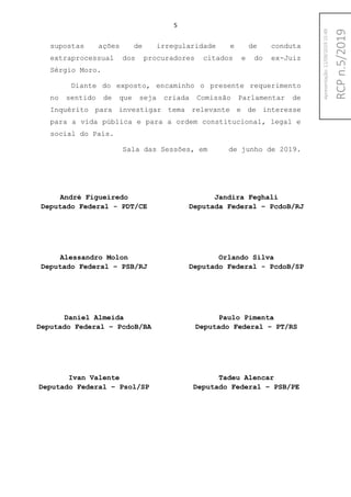 5
supostas ações de irregularidade e de conduta
extraprocessual dos procuradores citados e do ex-Juiz
Sérgio Moro.
Diante do exposto, encaminho o presente requerimento
no sentido de que seja criada Comissão Parlamentar de
Inquérito para investigar tema relevante e de interesse
para a vida pública e para a ordem constitucional, legal e
social do País.
Sala das Sessões, em de junho de 2019.
André Figueiredo
Deputado Federal - PDT/CE
Jandira Feghali
Deputada Federal – PcdoB/RJ
Alessandro Molon
Deputado Federal – PSB/RJ
Orlando Silva
Deputado Federal - PcdoB/SP
Daniel Almeida
Deputado Federal – PcdoB/BA
Paulo Pimenta
Deputado Federal – PT/RS
Ivan Valente
Deputado Federal – Psol/SP
Tadeu Alencar
Deputado Federal – PSB/PE
RCPn.5/2019
Apresentação:12/09/201915:49
 
