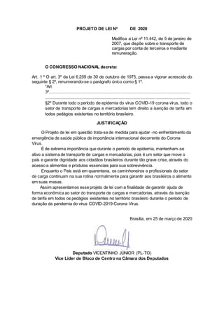 PROJETO DE LEI Nº DE 2020
Modifica a Lei nº 11.442, de 5 de janeiro de
2007, que dispõe sobre o transporte de
cargas por conta de terceiros e mediante
remuneração.
O CONGRESSO NACIONAL decreta:
Art. 1 º O art. 3º da Lei 6.259 de 30 de outubro de 1975, passa a vigorar acrescido do
seguinte § 2º, renumerando-se o parágrafo único como § 1º.
“Art
3º............................................................................................................................
...............................................................................................................................
§2º Durante todo o período de epidemia do vírus COVID-19 corona vírus, todo o
setor de transporte de cargas e mercadorias tem direito a isenção de tarifa em
todos pedágios existentes no território brasileiro.
JUSTIFICAÇÃO
O Projeto de lei em questão trata-se de medida para ajudar -no enfrentamento da
emergência de saúde pública de importância internacional decorrente do Corona
Vírus.
É de extrema importância que durante o período de epidemia, mantenham-se
ativo o sistema de transporte de cargas e mercadorias, pois é um setor que move o
país e garante dignidade aos cidadãos brasileiros durante tão grave crise, através do
acesso a alimentos e produtos essenciais para sua sobrevivência.
Enquanto o País está em quarentena, os caminhoneiros e profissionais do setor
de carga continuam na sua rotina normalmente para garantir aos brasileiros o alimento
em suas mesas.
Assim apresentamos esse projeto de lei com a finalidade de garantir ajuda de
forma econômica ao setor do transporte de cargas e mercadorias, através da isenção
de tarifa em todos os pedágios existentes no território brasileiro durante o período de
duração da pandemia do vírus COVID-2019-Corona Vírus.
Brasília, em 25 de março de 2020
Deputado VICENTINHO JÚNIOR (PL-TO)
Vice Líder de Bloco de Centro na Câmara dos Deputados
 