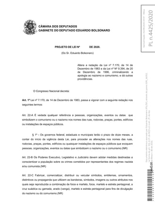 CÂMARA DOS DEPUTADOS
GABINETE DO DEPUTADO EDUARDO BOLSONARO
PROJETO DE LEI Nº DE 2020.
(Do Sr. Eduardo Bolsonaro)
Altera a redação da Lei nº 7.170, de 14 de
Dezembro de 1983 e da Lei nº Nº 9.394, de 20
de Dezembro de 1996, criminalizando a
apologia ao nazismo e comunismo, e dá outras
providências.
O Congresso Nacional decreta:
Art. 1º Lei nº 7.170, de 14 de Dezembro de 1983, passa a vigorar com a seguinte redação nos
seguintes termos:
Art. 22-A É vedada qualquer referência a pessoas, organizações, eventos ou datas que
simbolizem o comunismo ou o nazismo nos nomes das ruas, rodovias, praças, pontes, edifícios
ou instalações de espaços públicos.
§ 1º - Os governos federal, estaduais e municipais terão o prazo de doze meses, a
contar do início da vigência desta Lei, para proceder as alterações nos nomes das ruas,
rodovias, praças, pontes, edifícios ou quaisquer instalações de espaços públicos que evoquem
pessoas, organizações, eventos ou datas que simbolizem o nazismo ou o comunismo.(NR)
Art. 22-B Os Poderes Executivo, Legislativo e Judiciário devem adotar medidas destinadas a
conscientizar a população sobre os crimes cometidos por representantes dos regimes nazista
e/ou comunista.(NR)
Art. 22-C Fabricar, comercializar, distribuir ou veicular símbolos, emblemas, ornamentos,
distintivos ou propaganda que utilizem as bandeiras, símbolos, imagens ou outros atributos nos
quais seja reproduzida a combinação de foice e martelo, foice, martelo e estrela pentagonal, a
cruz suástica ou gamada, arado (vanga), martelo e estrela pentagonal para fins de divulgação
do nazismo ou do comunismo.(NR)
*CD202810708100*LexEdit
DocumentoeletrônicoassinadoporEduardoBolsonaro(PSL/SP),atravésdopontoSDR_56352,
naformadoart.102,§1º,doRICDc/coart.2º,doAto
daMesan.80de2016.PLn.4425/2020
Apresentação:01/09/202019:47-Mesa
 