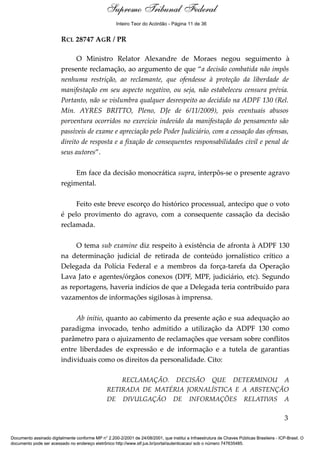 Voto - MIN. LUIZ FUX
RCL 28747 AGR / PR
O Ministro Relator Alexandre de Moraes negou seguimento à
presente reclamação, ao argumento de que “a decisão combatida não impôs
nenhuma restrição, ao reclamante, que ofendesse à proteção da liberdade de
manifestação em seu aspecto negativo, ou seja, não estabeleceu censura prévia.
Portanto, não se vislumbra qualquer desrespeito ao decidido na ADPF 130 (Rel.
Min. AYRES BRITTO, Pleno, DJe de 6/11/2009), pois eventuais abusos
porventura ocorridos no exercício indevido da manifestação do pensamento são
passíveis de exame e apreciação pelo Poder Judiciário, com a cessação das ofensas,
direito de resposta e a fixação de consequentes responsabilidades civil e penal de
seus autores”.
Em face da decisão monocrática supra, interpôs-se o presente agravo
regimental.
Feito este breve escorço do histórico processual, antecipo que o voto
é pelo provimento do agravo, com a consequente cassação da decisão
reclamada.
O tema sub examine diz respeito à existência de afronta à ADPF 130
na determinação judicial de retirada de conteúdo jornalístico crítico a
Delegada da Polícia Federal e a membros da força-tarefa da Operação
Lava Jato e agentes/órgãos conexos (DPF, MPF, judiciário, etc). Segundo
as reportagens, haveria indícios de que a Delegada teria contribuído para
vazamentos de informações sigilosas à imprensa.
Ab initio, quanto ao cabimento da presente ação e sua adequação ao
paradigma invocado, tenho admitido a utilização da ADPF 130 como
parâmetro para o ajuizamento de reclamações que versam sobre conflitos
entre liberdades de expressão e de informação e a tutela de garantias
individuais como os direitos da personalidade. Cito:
RECLAMAÇÃO. DECISÃO QUE DETERMINOU A
RETIRADA DE MATÉRIA JORNALÍSTICA E A ABSTENÇÃO
DE DIVULGAÇÃO DE INFORMAÇÕES RELATIVAS A
3
Supremo Tribunal Federal
Documento assinado digitalmente conforme MP n° 2.200-2/2001 de 24/08/2001, que institui a Infraestrutura de Chaves Públicas Brasileira - ICP-Brasil. O
documento pode ser acessado no endereço eletrônico http://www.stf.jus.br/portal/autenticacao/ sob o número 747635485.
Supremo Tribunal Federal
RCL 28747 AGR / PR
O Ministro Relator Alexandre de Moraes negou seguimento à
presente reclamação, ao argumento de que “a decisão combatida não impôs
nenhuma restrição, ao reclamante, que ofendesse à proteção da liberdade de
manifestação em seu aspecto negativo, ou seja, não estabeleceu censura prévia.
Portanto, não se vislumbra qualquer desrespeito ao decidido na ADPF 130 (Rel.
Min. AYRES BRITTO, Pleno, DJe de 6/11/2009), pois eventuais abusos
porventura ocorridos no exercício indevido da manifestação do pensamento são
passíveis de exame e apreciação pelo Poder Judiciário, com a cessação das ofensas,
direito de resposta e a fixação de consequentes responsabilidades civil e penal de
seus autores”.
Em face da decisão monocrática supra, interpôs-se o presente agravo
regimental.
Feito este breve escorço do histórico processual, antecipo que o voto
é pelo provimento do agravo, com a consequente cassação da decisão
reclamada.
O tema sub examine diz respeito à existência de afronta à ADPF 130
na determinação judicial de retirada de conteúdo jornalístico crítico a
Delegada da Polícia Federal e a membros da força-tarefa da Operação
Lava Jato e agentes/órgãos conexos (DPF, MPF, judiciário, etc). Segundo
as reportagens, haveria indícios de que a Delegada teria contribuído para
vazamentos de informações sigilosas à imprensa.
Ab initio, quanto ao cabimento da presente ação e sua adequação ao
paradigma invocado, tenho admitido a utilização da ADPF 130 como
parâmetro para o ajuizamento de reclamações que versam sobre conflitos
entre liberdades de expressão e de informação e a tutela de garantias
individuais como os direitos da personalidade. Cito:
RECLAMAÇÃO. DECISÃO QUE DETERMINOU A
RETIRADA DE MATÉRIA JORNALÍSTICA E A ABSTENÇÃO
DE DIVULGAÇÃO DE INFORMAÇÕES RELATIVAS A
3
Supremo Tribunal Federal
Documento assinado digitalmente conforme MP n° 2.200-2/2001 de 24/08/2001, que institui a Infraestrutura de Chaves Públicas Brasileira - ICP-Brasil. O
documento pode ser acessado no endereço eletrônico http://www.stf.jus.br/portal/autenticacao/ sob o número 747635485.
Inteiro Teor do Acórdão - Página 11 de 36
 