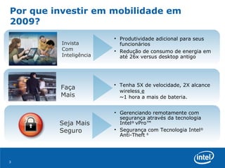 Por que investir em mobilidade em 2009? Invista Com Inteligência Faça Mais Seja Mais Seguro Gerenciando remotamente com  segurança através da tecnologia Intel ®  vPro™  Segurança com Tecnologia Intel ®  Anti-Theft  6 Tenha 5X de velocidade, 2X alcance wireless  e   ~1 hora a mais de bateria. Produtividade adicional para seus funcionários Redução de consumo de energia em até 26x versus desktop antigo 