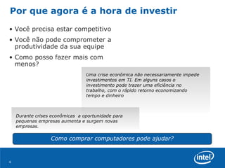 Por que agora é a hora de investir  Você precisa estar competitivo Você não pode comprometer a produtividade da sua equipe Como posso fazer mais com menos? Como comprar computadores pode ajudar? Uma crise econômica não necessariamente impede investimentos em TI. Em alguns casos o investimento pode trazer uma eficiência no trabalho, com o rápido retorno economizando tempo e dinheiro Durante crises econômicas  a oportunidade para pequenas empresas aumenta e surgem novas empresas.  