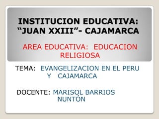 INSTITUCION EDUCATIVA: “JUAN XXIII”- CAJAMARCA AREA EDUCATIVA:  EDUCACION RELIGIOSA TEMA:  EVANGELIZACION EN EL PERU      		Y   CAJAMARCA DOCENTE: MARISOL BARRIOS 				    NUNTÓN 