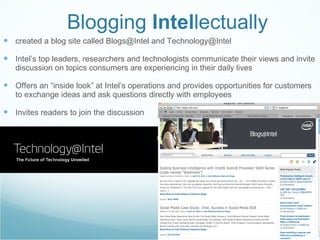 Blogging  Intel lectually created a blog site called Blogs@Intel and Technology@Intel Intel’s top leaders, researchers and technologists communicate their views and invite discussion on topics consumers are experiencing in their daily lives Offers an “inside look” at Intel’s operations and provides opportunities for customers to exchange ideas and ask questions directly with employees Invites readers to join the discussion 