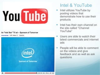 Intel & YouTube Intel utilizes YouTube by posting videos that  demonstrate how to use their products  Intel has their own channel on the site called “Channel YouTube” Users are able to watch their latest commercials and internet ads People will be able to comment on the videos and give feedback and as well as ask questions  