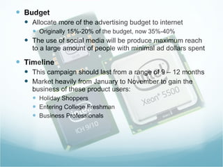 Budget Allocate more of the advertising budget to internet Originally 15%-20% of the budget, now 35%-40% The use of social media will be produce maximum reach to a large amount of people with minimal ad dollars spent  Timeline This campaign should last from a range of 9 – 12 months Market heavily from January to November to gain the business of these product users: Holiday Shoppers  Entering College Freshman Business Professionals  