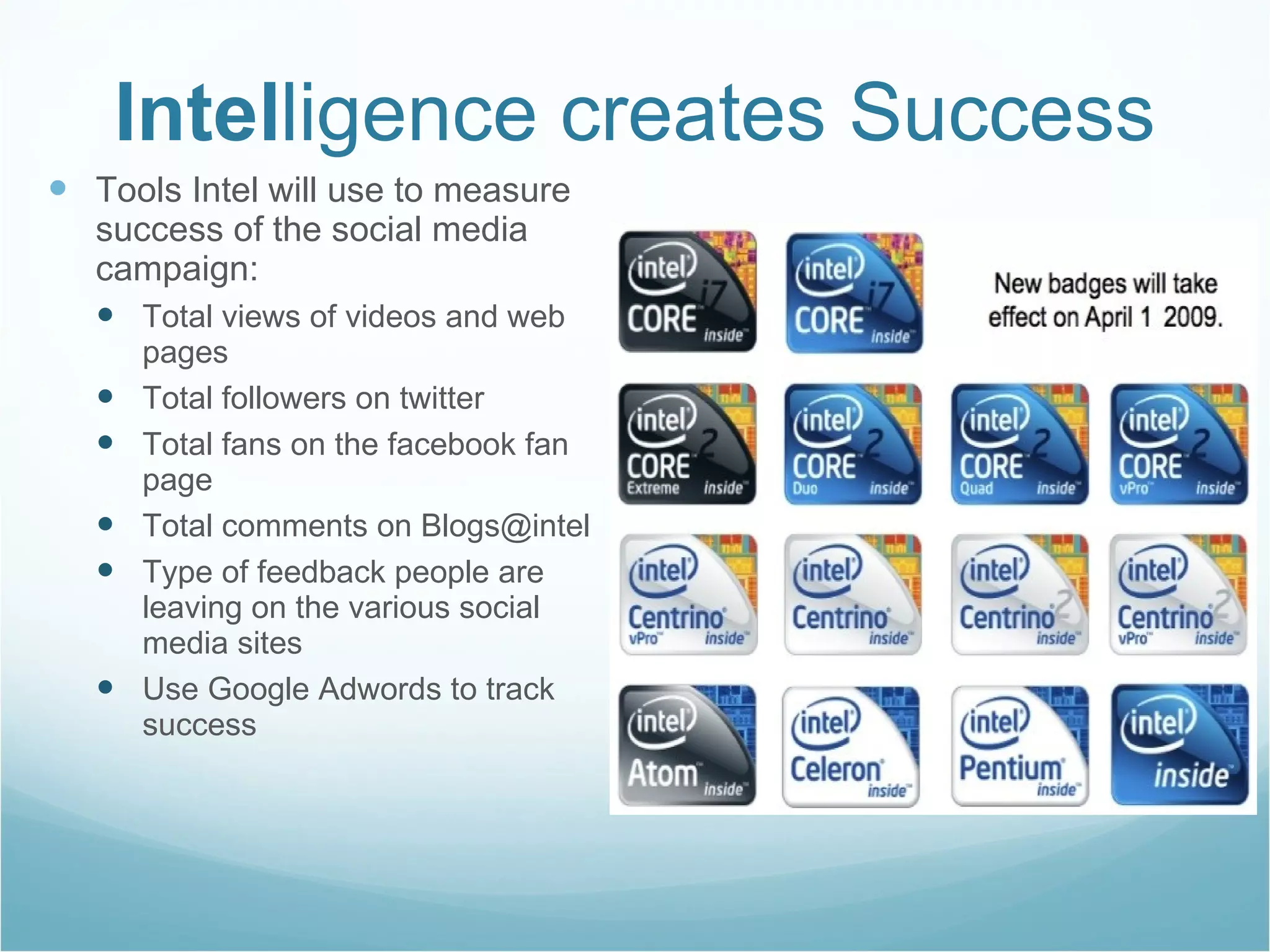Intel ligence creates Success Tools Intel will use to measure success of the social media campaign: Total views of videos and web pages Total followers on twitter Total fans on the facebook fan page  Total comments on Blogs@intel Type of feedback people are leaving on the various social media sites  Use Google Adwords to track success  