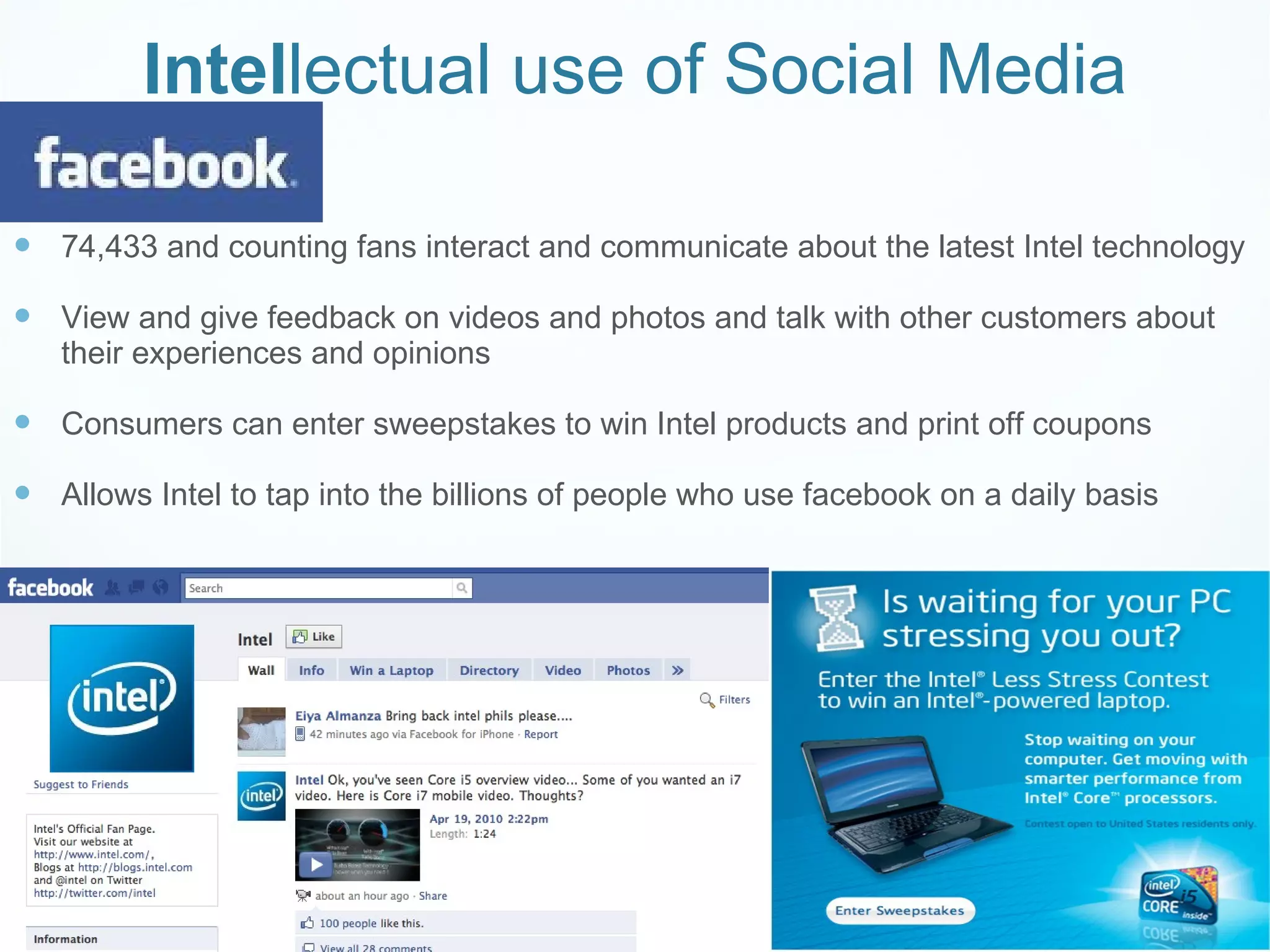 Intel lectual use of Social Media 74,433 and counting fans interact and communicate about the latest Intel technology View and give feedback on videos and photos and talk with other customers about their experiences and opinions  Consumers can enter sweepstakes to win Intel products and print off coupons Allows Intel to tap into the billions of people who use facebook on a daily basis  
