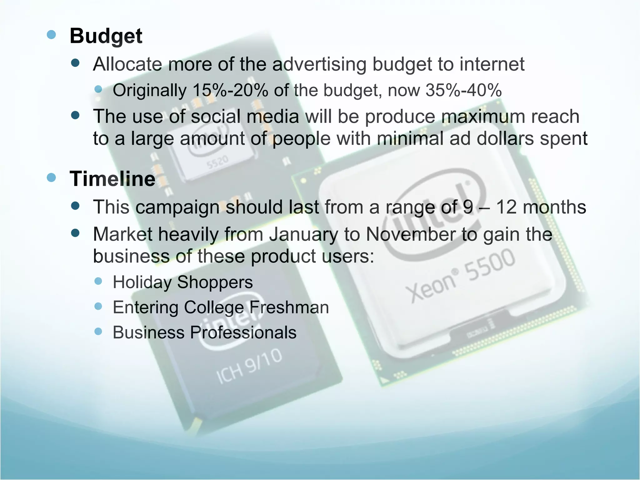Budget Allocate more of the advertising budget to internet Originally 15%-20% of the budget, now 35%-40% The use of social media will be produce maximum reach to a large amount of people with minimal ad dollars spent  Timeline This campaign should last from a range of 9 – 12 months Market heavily from January to November to gain the business of these product users: Holiday Shoppers  Entering College Freshman Business Professionals  