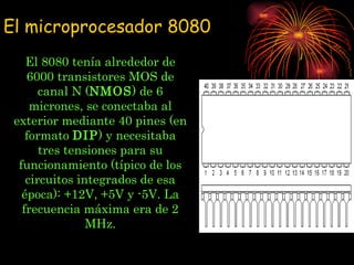 El 8080 tenía alrededor de 6000 transistores MOS de canal N ( NMOS ) de 6 micrones, se conectaba al exterior mediante 40 pines (en formato  DIP ) y necesitaba tres tensiones para su funcionamiento (típico de los circuitos integrados de esa época): +12V, +5V y -5V. La frecuencia máxima era de 2 MHz. El microprocesador 8080 