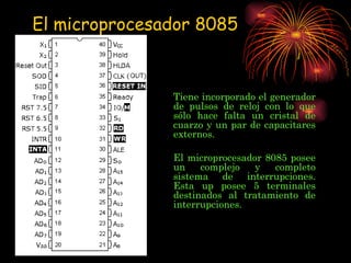 Tiene incorporado el generador de pulsos de reloj con lo que sólo hace falta un cristal de cuarzo y un par de capacitares externos. El microprocesador 8085 posee un complejo y completo sistema de interrupciones. Esta up posee 5 terminales destinados al tratamiento de interrupciones. El microprocesador 8085 