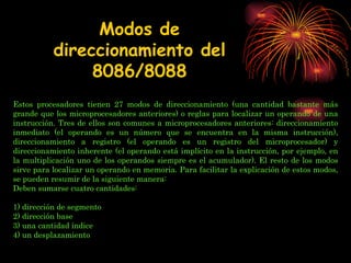   Estos procesadores tienen 27 modos de direccionamiento (una cantidad bastante más grande que los microprocesadores anteriores) o reglas para localizar un operando de una instrucción. Tres de ellos son comunes a microprocesadores anteriores: direccionamiento inmediato (el operando es un número que se encuentra en la misma instrucción), direccionamiento a registro (el operando es un registro del microprocesador) y direccionamiento inherente (el operando está implícito en la instrucción, por ejemplo, en la multiplicación uno de los operandos siempre es el acumulador). El resto de los modos sirve para localizar un operando en memoria. Para facilitar la explicación de estos modos, se pueden resumir de la siguiente manera: Deben sumarse cuatro cantidades:  1) dirección de segmento 2) dirección base 3) una cantidad índice  4) un desplazamiento Modos de direccionamiento del 8086/8088 