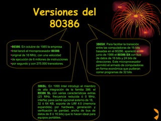 Versiones del 80386 80386 : En octubre de 1985 la empresa  Intel lanzó el microprocesador  80386 original de 16 MHz, con una velocidad  de ejecución de 6 millones de instrucciones  por segundo y con 275.000 transistores.  386SX : Para facilitar la transición  entre las computadoras de 16 bits  basadas en el 80286, apareció en  junio de 1988 el  80386 SX  con bus  de datos de 16 bits y 24 bits de  direcciones. Este microprocesador  permitió el armado de computadoras  en forma económica que pudieran  correr programas de 32 bits .  386SL : En 1990 Intel introdujo el miembro de alta integración de la familia 386: el  80386 SL  con varias características extras (25 MHz, frecuencia reducida ó 0 MHz, interfaz para caché opcional externo de 16,  32 ó 64 KB, soporte de LIM 4.0 (memoria expandida) por hardware, generación y verificación de paridad, ancho de bus de datos de 8 ó 16 bits) que lo hacen ideal para equipos portátiles. 