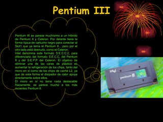 Pentium III Pentium III se parece muchísimo a un híbrido de Pentium II y Celeron. Por delante tiene la forma típica de cartucho negro para conectar al Slot1 que ya tenía el Pentium II... pero por el otro lado está desnudo, como el Celeron. Intel denomina este formato S.E.C.C.2, para diferenciarlo del formato S.E.C.C. del Pentium II y del S.E.P.P del Celeron. El objetivo de eliminar una de las caras de plástico es aumentar la refrigeración de los chips, tanto del micro en sí como de los chips de caché L2, ya que de esta forma el disipador de calor apoya directamente sobre ellos. El micro en sí no tiene nada destacable físicamente, se parece mucho a los más recientes Pentium II. 