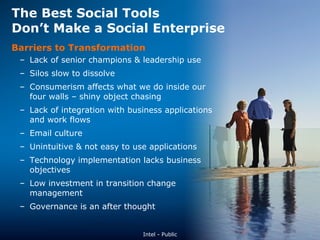 The Best Social Tools  Don’t Make a Social Enterprise Barriers to Transformation Lack of senior champions & leadership use Silos slow to dissolve Consumerism affects what we do inside our four walls – shiny object chasing Lack of integration with business applications and work flows Email culture Unintuitive & not easy to use applications Technology implementation lacks business objectives  Low investment in transition change management Governance is an after thought Intel - Public 