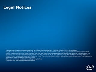 Legal Notices This presentation is for informational purposes only. INTEL MAKES NO WARRANTIES, EXPRESS OR IMPLIED, IN THIS SUMMARY. BunnyPeople, Celeron, Celeron Inside, Centrino, Centrino logo, Core Inside, FlashFile, i960, InstantIP, Intel, Intel logo, Intel386, Intel486, Intel740, IntelDX2, IntelDX4, IntelSX2, Intel Core, Intel Inside, Intel Inside logo, Intel.  Leap ahead., Intel. Leap ahead. logo, Intel NetBurst, Intel NetMerge, Intel NetStructure, Intel SingleDriver, Intel SpeedStep, Intel StrataFlash, Intel Viiv, Intel vPro, Intel XScale, IPLink, Itanium, Itanium Inside, MCS, MMX, Oplus, OverDrive, PDCharm, Pentium, Pentium Inside, skoool, Sound Mark, The Journey Inside, VTune, Xeon, and Xeon Inside are trademarks or registered trademarks of Intel Corporation or its subsidiaries in the United States and other countries. *Other names and brands may be claimed as the property of others. Copyright © 2009, Intel Corporation. All rights reserved. 
