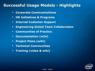 Successful Usage Models - Highlights Corporate Communications HR Initiatives & Programs Internal Customer Support Engineering Global Team Collaboration Communities of Practice Documentation (wiki) Project Plans (wiki) Technical Communities Training (video & wiki) Intel - Public 