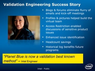 Validation Engineering Success Story Blogs & forums eliminate flurry of emails and kick-off meetings Profiles & pictures helped build the virtual team Access Restriction enabled discussions of sensitive product issues Enhanced issue identification Headcount savings Historical log benefits future programs “ Planet Blue is now a validation best known method”  –  Intel Engineer Intel - Public 