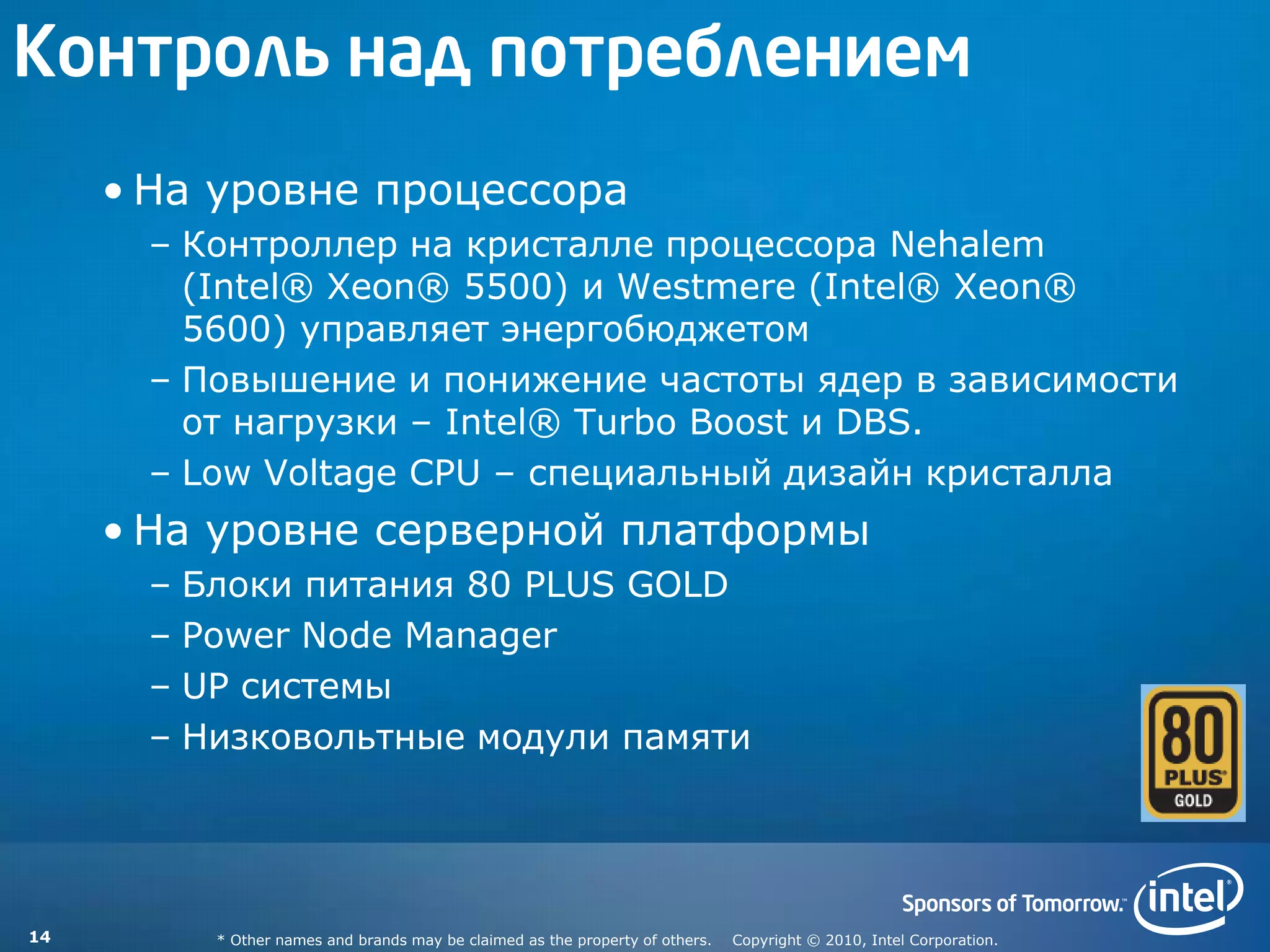 Контроль над потреблением
     • На уровне процессора
      – Контроллер на кристалле процессора Nehalem
        (Intel® Xeon® 5500) и Westmere (Intel® Xeon®
        5600) управляет энергобюджетом
      – Повышение и понижение частоты ядер в зависимости
        от нагрузки – Intel® Turbo Boost и DBS.
      – Low Voltage CPU – специальный дизайн кристалла
     • На уровне серверной платформы
      – Блоки питания 80 PLUS GOLD
      – Power Node Manager
      – UP системы
      – Низковольтные модули памяти




14       * Other names and brands may be claimed as the property of others.   Copyright © 2010, Intel Corporation.
 