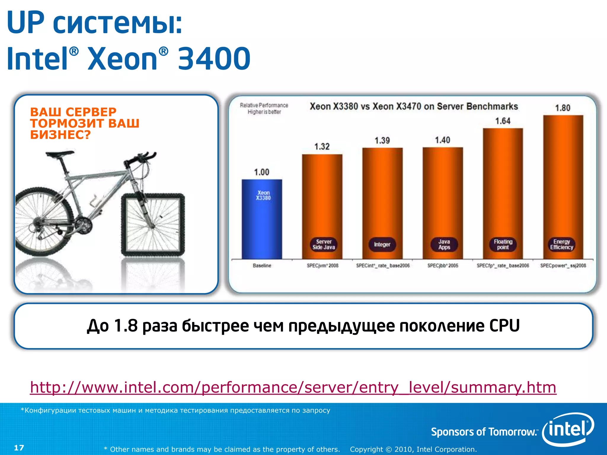 UP системы:
Intel® Xeon® 3400
     ВАШ СЕРВЕР
     ТОРМОЗИТ ВАШ
     БИЗНЕС?




                 До 1.8 раза быстрее чем предыдущее поколение CPU


     http://www.intel.com/performance/server/entry_level/summary.htm
 *Конфигурации тестовых машин и методика тестирования предоставляется по запросу




17                    * Other names and brands may be claimed as the property of others.   Copyright © 2010, Intel Corporation.
 