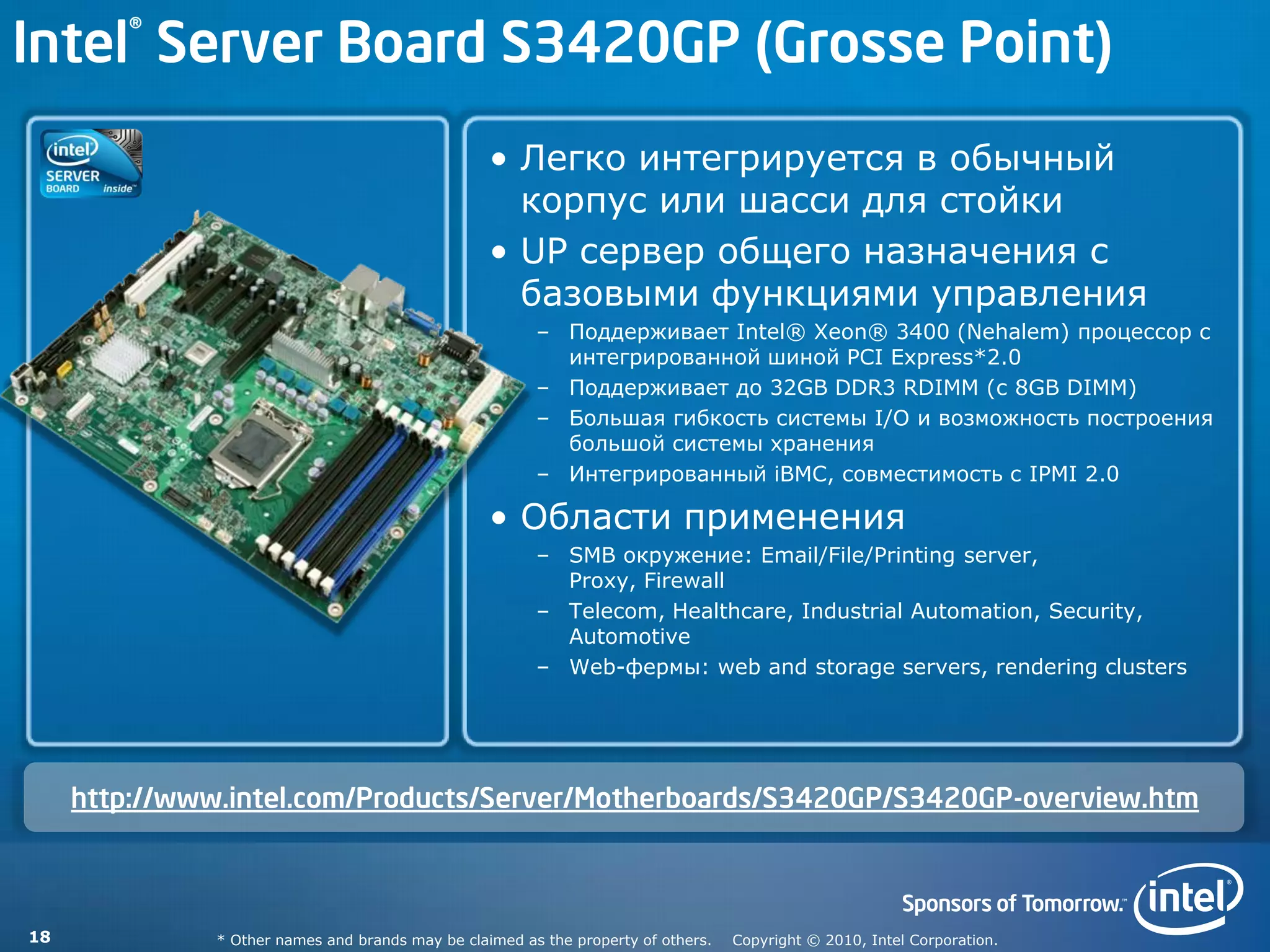 Intel® Server Board S3420GP (Grosse Point)
                                                   • Легко интегрируется в обычный
                                                     корпус или шасси для стойки
                                                   • UP сервер общего назначения с
                                                     базовыми функциями управления
                                                         – Поддерживает Intel® Xeon® 3400 (Nehalem) процессор с
                                                           интегрированной шиной PCI Express*2.0
                                                         – Поддерживает до 32GB DDR3 RDIMM (с 8GB DIMM)
                                                         – Большая гибкость системы I/O и возможность построения
                                                           большой системы хранения
                                                         – Интегрированный iBMC, совместимость с IPMI 2.0

                                                   • Области применения
                                                         – SMB окружение: Email/File/Printing server,
                                                           Proxy, Firewall
                                                         – Telecom, Healthcare, Industrial Automation, Security,
                                                           Automotive
                                                         – Web-фермы: web and storage servers, rendering clusters




     http://www.intel.com/Products/Server/Motherboards/S3420GP/S3420GP-overview.htm



18             * Other names and brands may be claimed as the property of others.   Copyright © 2010, Intel Corporation.
 