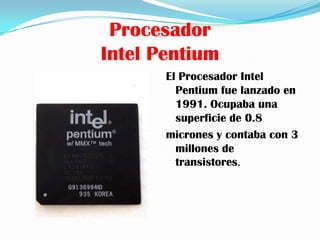 Procesador
Intel Pentium
       El Procesador Intel
         Pentium fue lanzado en
         1991. Ocupaba una
         superficie de 0.8
       micrones y contaba con 3
         millones de
         transistores.
 