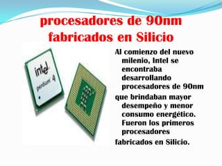 procesadores de 90nm
 fabricados en Silicio
           Al comienzo del nuevo
             milenio, Intel se
             encontraba
             desarrollando
             procesadores de 90nm
           que brindaban mayor
             desempeño y menor
             consumo energético.
             Fueron los primeros
             procesadores
           fabricados en Silicio.
 