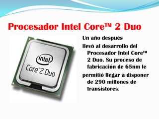 Procesador Intel Core™ 2 Duo
               Un año después
               llevó al desarrollo del
                  Procesador Intel Core™
                  2 Duo. Su proceso de
                  fabricación de 65nm le
               permitió llegar a disponer
                  de 290 millones de
                  transistores.
 