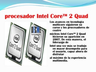 procesador Intel Core™ 2 Quad
               Los avances en tecnología
                  multicore siguieron su
                  curso y los procesadores de
                  cuatro
               núcleos Intel Core™ 2 Quad
                  hicieron su aparición en
                  2007. De esta manera, el
                  liderazgo de
               Intel una vez más se tradujo
                  en mayor desempeño para
                  el usuario, capaz ahora de
                  disfrutar
               al máximo de la experiencia
                  multimedia.
 