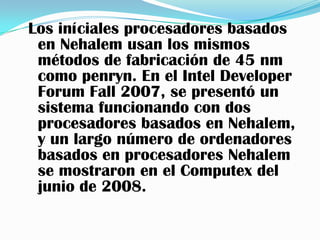 Los iníciales procesadores basados
 en Nehalem usan los mismos
 métodos de fabricación de 45 nm
 como penryn. En el Intel Developer
 Forum Fall 2007, se presentó un
 sistema funcionando con dos
 procesadores basados en Nehalem,
 y un largo número de ordenadores
 basados en procesadores Nehalem
 se mostraron en el Computex del
 junio de 2008.
 