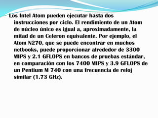 Los Intel Atom pueden ejecutar hasta dos
  instrucciones por ciclo. El rendimiento de un Atom
  de núcleo único es igual a, aproximadamente, la
  mitad de un Celeron equivalente. Por ejemplo, el
  Atom N270, que se puede encontrar en muchos
  netbooks, puede proporcionar alrededor de 3300
  MIPS y 2.1 GFLOPS en bancos de pruebas estándar,
  en comparación con los 7400 MIPS y 3.9 GFLOPS de
  un Pentium M 740 con una frecuencia de reloj
  similar (1.73 GHz).
 