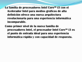 La familia de procesadores Intel Core™ i3 con el
  Acelerador Intel para medios gráficos de alta
  definición ofrece una nueva arquitectura
  revolucionaria para una experiencia informática
  incomparable.
Como primer nivel de la nueva familia de
  procesadores Intel, el procesador Intel Core™ i3 es
  el punto de entrada ideal para una experiencia
  informática rápida y con capacidad de respuesta.
 