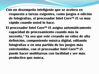 Con un desempeño inteligente que se acelera en
  respuesta a tareas exigentes, como juegos o edición
  de fotografías, el procesador Intel Core™ i5 va más
  rápido cuando usted lo hace.
El procesador Intel Core™ i5 asigna automáticamente
  capacidad de procesamiento cuando más la
  necesita.¹ Ya sea que esté creando un video de alta
  definición, componiendo música digital, editando
  fotografías o en una partida de los juegos más
  entretenidos, con el procesador Intel Core™ i5
  puede hacer multitareas con facilidad y ser más
  productivo que nunca.
 